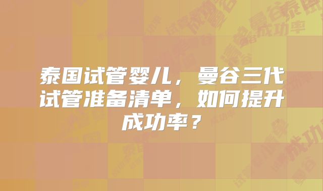 泰国试管婴儿,曼谷三代试管准备清单,如何提升成功率?