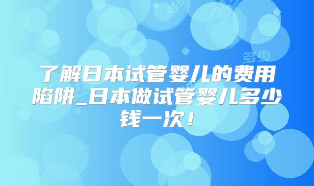 了解日本试管婴儿的费用陷阱_日本做试管婴儿多少钱一次！