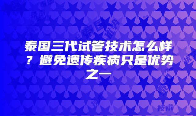 泰国三代试管技术怎么样?避免遗传疾病只是优势之一