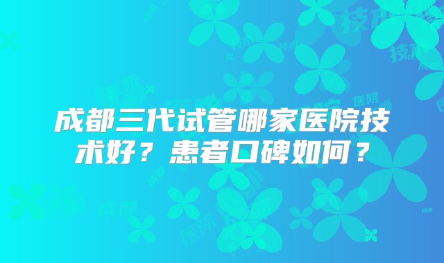 成都三代试管哪家医院技术好?患者口碑如何?