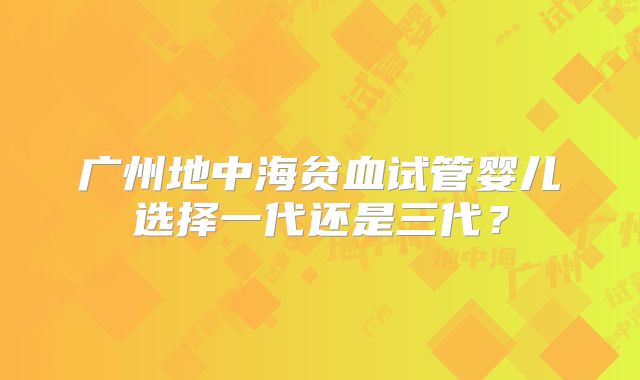 广州地中海贫血试管婴儿选择一代还是三代?