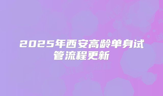 2025年西安高龄单身试管流程更新