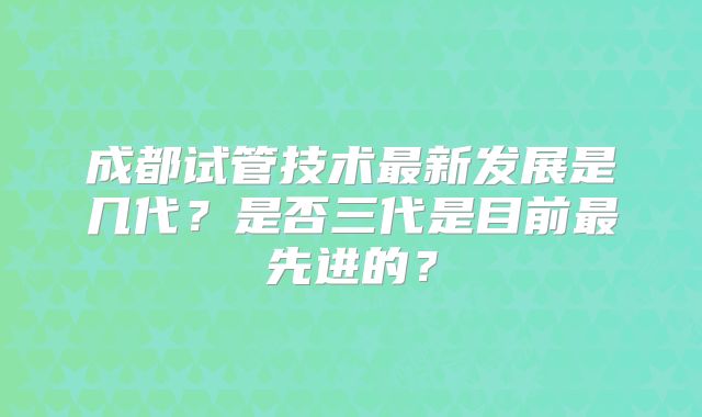 成都试管技术最新发展是几代?是否三代是目前最先进的?