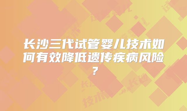 长沙三代试管婴儿技术如何有效降低遗传疾病风险？