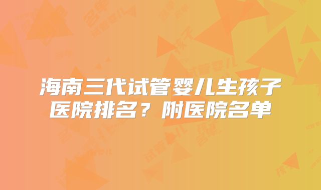 海南三代试管婴儿生孩子医院排名?附医院名单