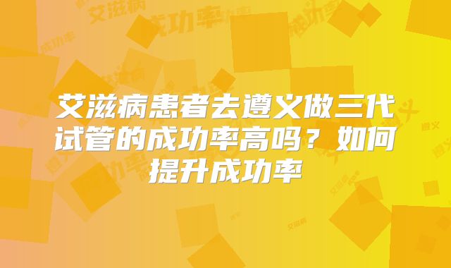 艾滋病患者去遵义做三代试管的成功率高吗？如何提升成功率