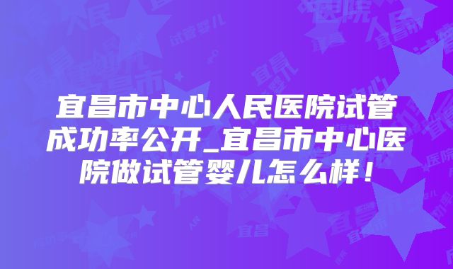 宜昌市中心人民医院试管成功率公开_宜昌市中心医院做试管婴儿怎么样！