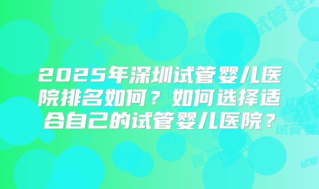 2025年深圳试管婴儿医院排名如何？如何选择适合自己的试管婴儿医院？