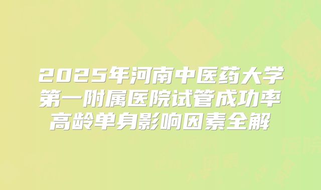 2025年河南中医药大学第一附属医院试管成功率高龄单身影响因素全解