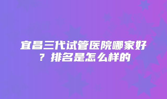 宜昌三代试管医院哪家好？排名是怎么样的