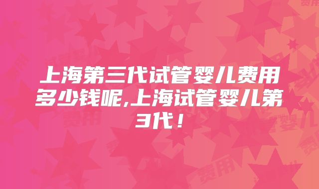 上海第三代试管婴儿费用多少钱呢,上海试管婴儿第3代！