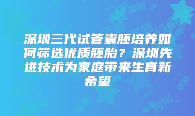 深圳三代试管囊胚培养如何筛选优质胚胎？深圳先进技术为家庭带来生育新希望