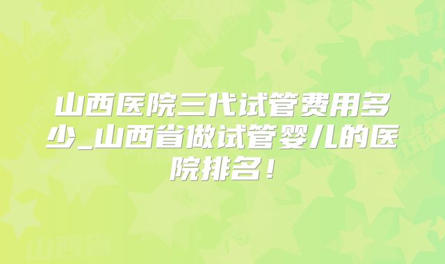 山西医院三代试管费用多少_山西省做试管婴儿的医院排名！