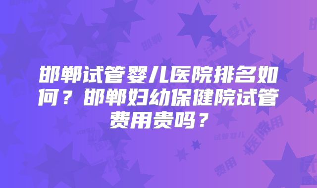 邯郸试管婴儿医院排名如何?邯郸妇幼保健院试管费用贵吗?