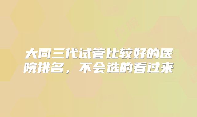 大同三代试管比较好的医院排名，不会选的看过来