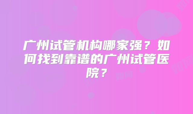 广州试管机构哪家强?如何找到靠谱的广州试管医院?