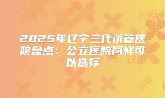 2025年辽宁三代试管医院盘点：公立医院同样可以选择