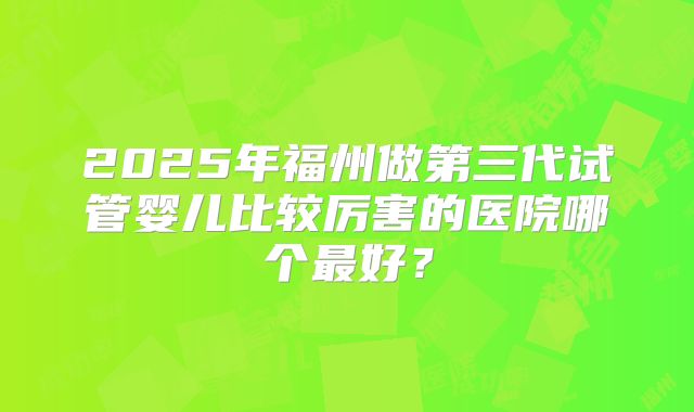 2025年福州做第三代试管婴儿比较厉害的医院哪个最好?