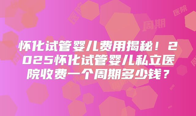 怀化试管婴儿费用揭秘!2025怀化试管婴儿私立医院收费一个周期多少钱?