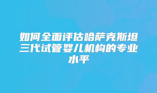 如何全面评估哈萨克斯坦三代试管婴儿机构的专业水平