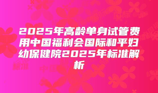 2025年高龄单身试管费用中国福利会国际和平妇幼保健院2025年标准解析