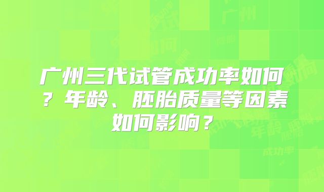 广州三代试管成功率如何？年龄、胚胎质量等因素如何影响？