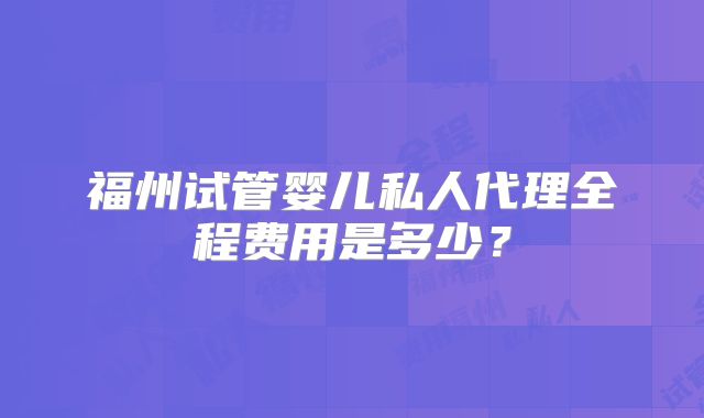 福州试管婴儿私人代理全程费用是多少?