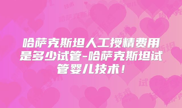 哈萨克斯坦人工授精费用是多少试管-哈萨克斯坦试管婴儿技术！