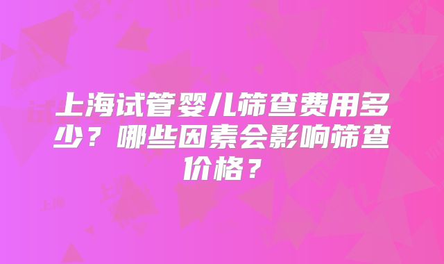 上海试管婴儿筛查费用多少？哪些因素会影响筛查价格？