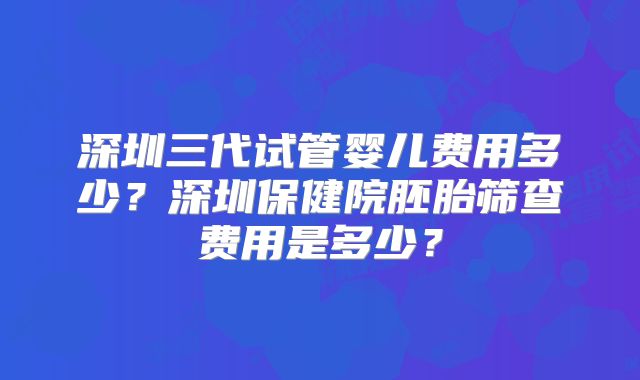 深圳三代试管婴儿费用多少?深圳保健院胚胎筛查费用是多少?