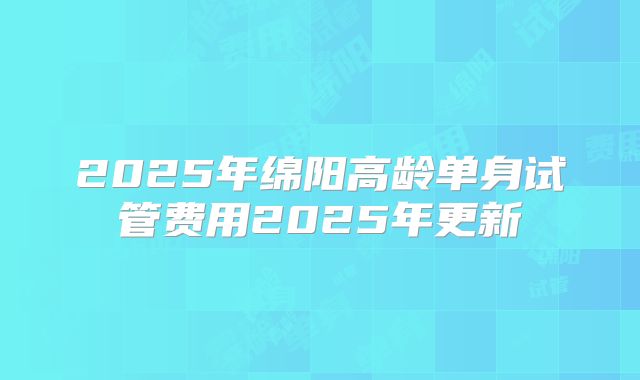 2025年绵阳高龄单身试管费用2025年更新