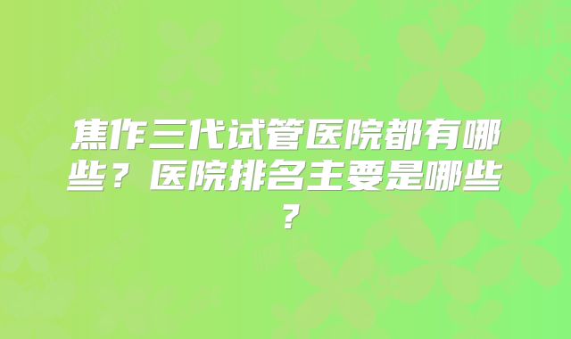 焦作三代试管医院都有哪些？医院排名主要是哪些？