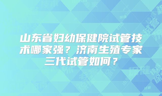 山东省妇幼保健院试管技术哪家强?济南生殖专家三代试管如何?