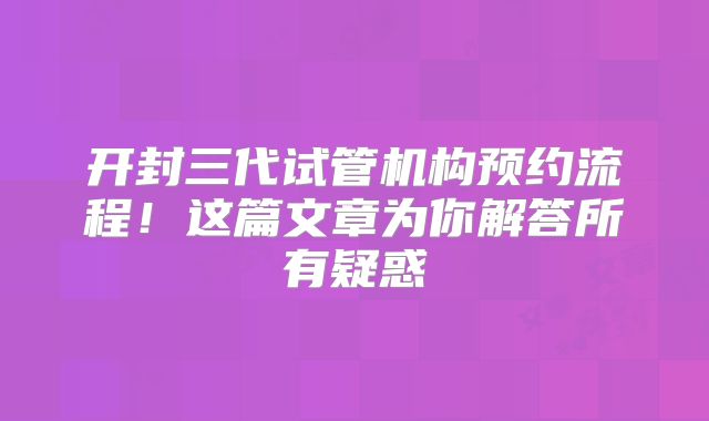 开封三代试管机构预约流程!这篇文章为你解答所有疑惑