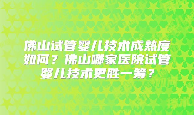 佛山试管婴儿技术成熟度如何？佛山哪家医院试管婴儿技术更胜一筹？