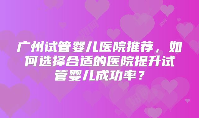 广州试管婴儿医院推荐，如何选择合适的医院提升试管婴儿成功率？