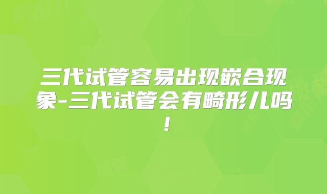 三代试管容易出现嵌合现象-三代试管会有畸形儿吗!