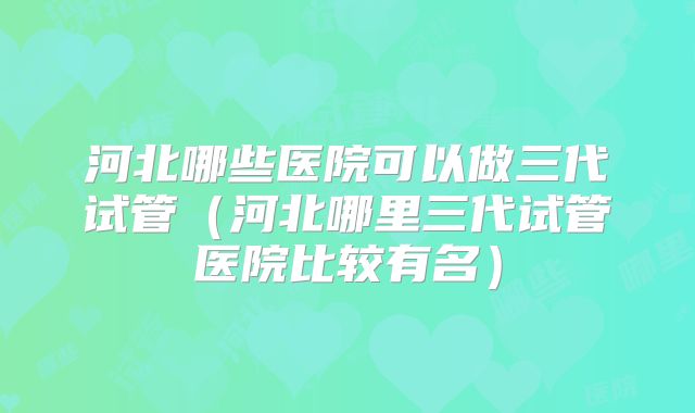 河北哪些医院可以做三代试管（河北哪里三代试管医院比较有名）