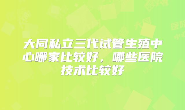 大同私立三代试管生殖中心哪家比较好,哪些医院技术比较好