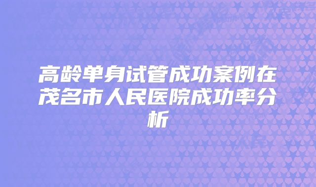 高龄单身试管成功案例在茂名市人民医院成功率分析
