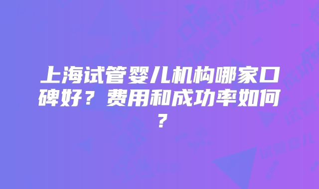 上海试管婴儿机构哪家口碑好?费用和成功率如何?