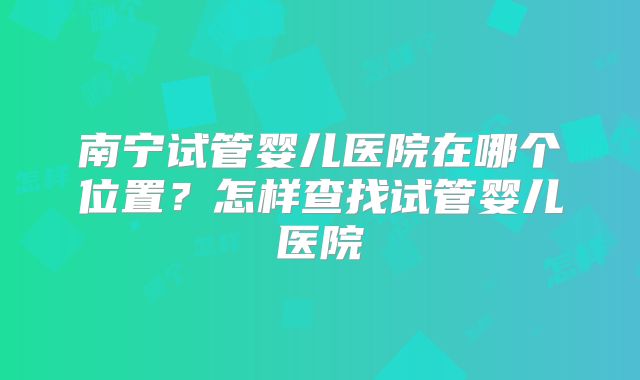 南宁试管婴儿医院在哪个位置?怎样查找试管婴儿医院