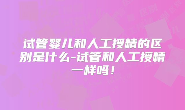 试管婴儿和人工授精的区别是什么-试管和人工授精一样吗!