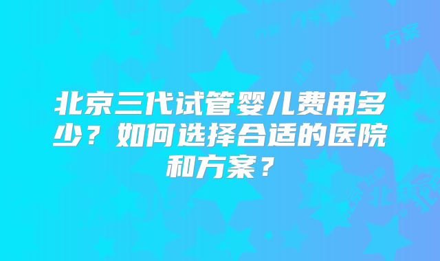 北京三代试管婴儿费用多少?如何选择合适的医院和方案?