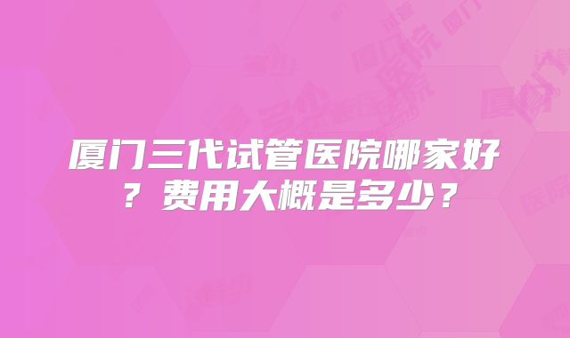 厦门三代试管医院哪家好？费用大概是多少？