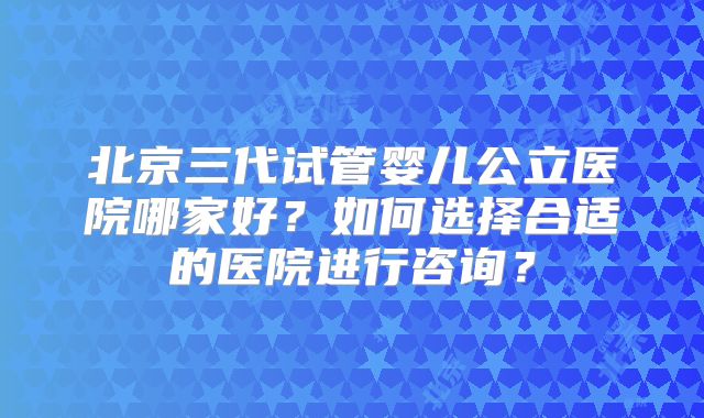 北京三代试管婴儿公立医院哪家好？如何选择合适的医院进行咨询？
