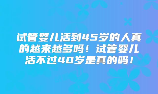 试管婴儿活到45岁的人真的越来越多吗！试管婴儿活不过40岁是真的吗！