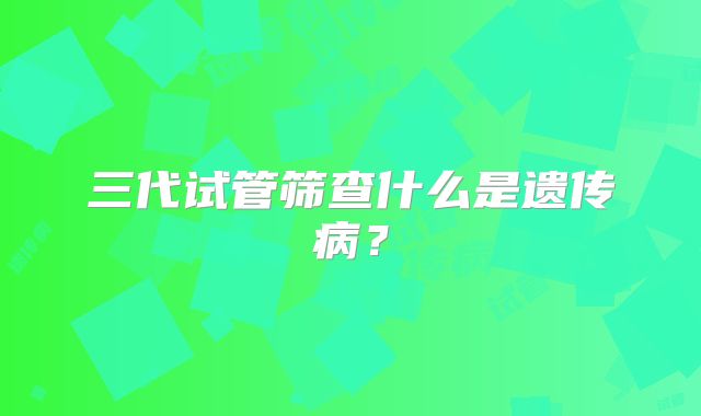 三代试管筛查什么是遗传病?