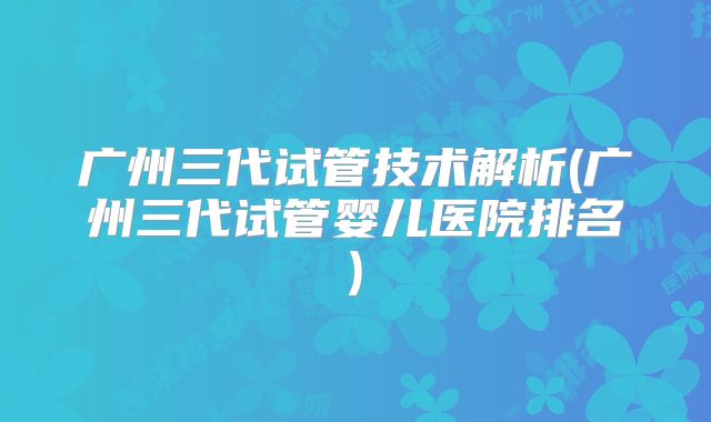 广州三代试管技术解析(广州三代试管婴儿医院排名)