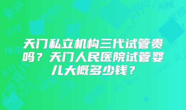 天门私立机构三代试管贵吗?天门人民医院试管婴儿大概多少钱?